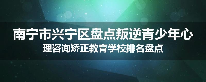 南宁市兴宁区盘点叛逆青少年心理咨询矫正教育学校排名盘点