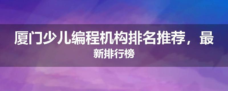厦门少儿编程机构排名推荐，最新排行榜