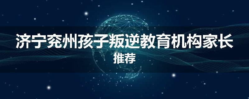 济宁兖州孩子叛逆教育机构家长推荐