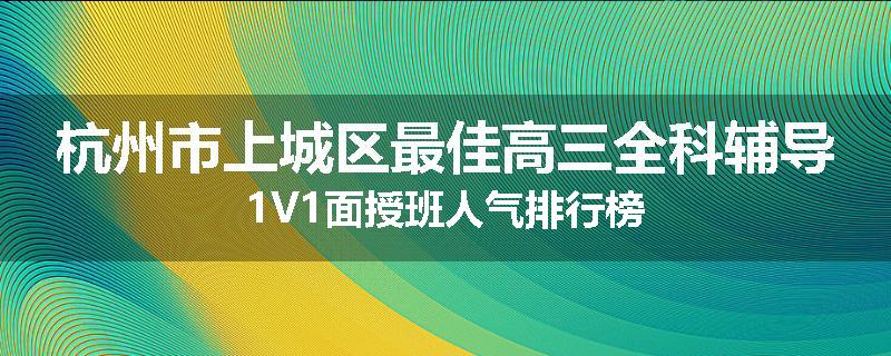 杭州市上城区最佳高三全科辅导1V1面授班人气排行榜