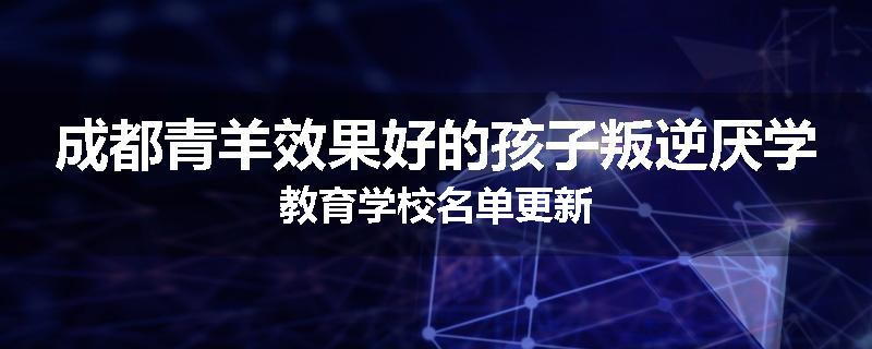 成都青羊效果好的孩子叛逆厌学教育学校名单更新