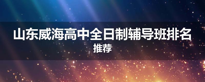 山东威海高中全日制辅导班排名推荐