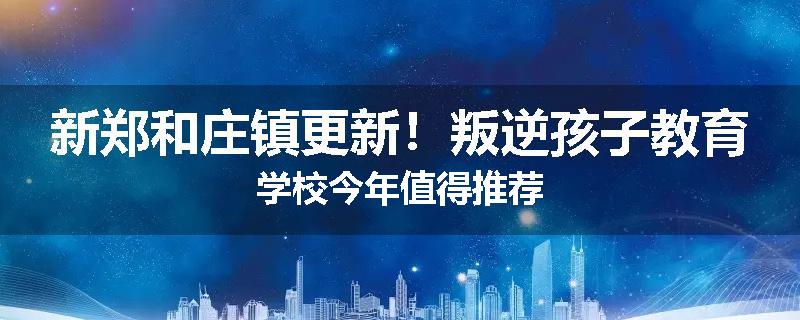 新郑和庄镇更新！叛逆孩子教育学校今年值得推荐