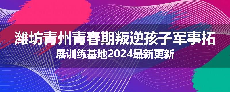 潍坊青州青春期叛逆孩子军事拓展训练基地2024最新更新