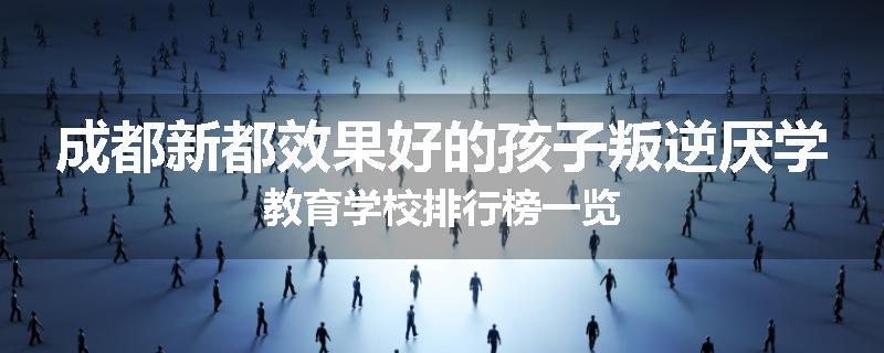 成都新都效果好的孩子叛逆厌学教育学校排行榜一览