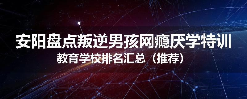 安阳盘点叛逆男孩网瘾厌学特训教育学校排名汇总（推荐）
