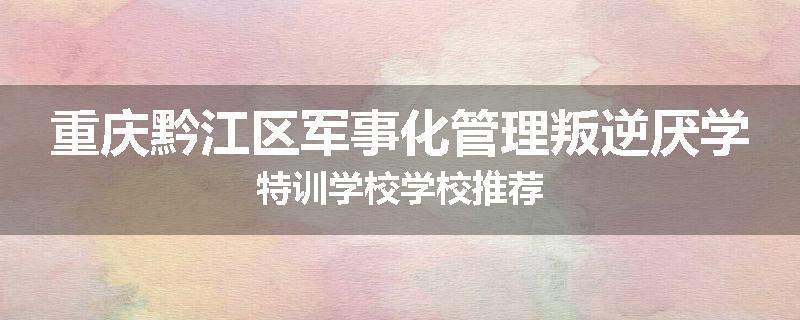 重庆黔江区军事化管理叛逆厌学特训学校学校推荐