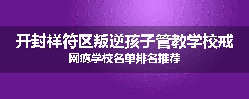 开封祥符区叛逆孩子管教学校戒网瘾学校名单排名推荐