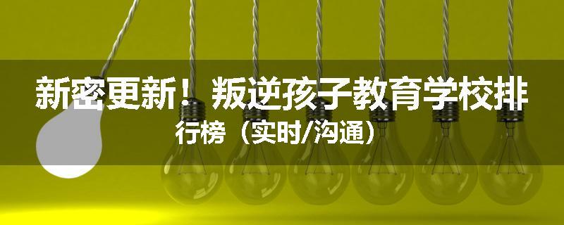 新密更新！叛逆孩子教育学校排行榜（实时/沟通）