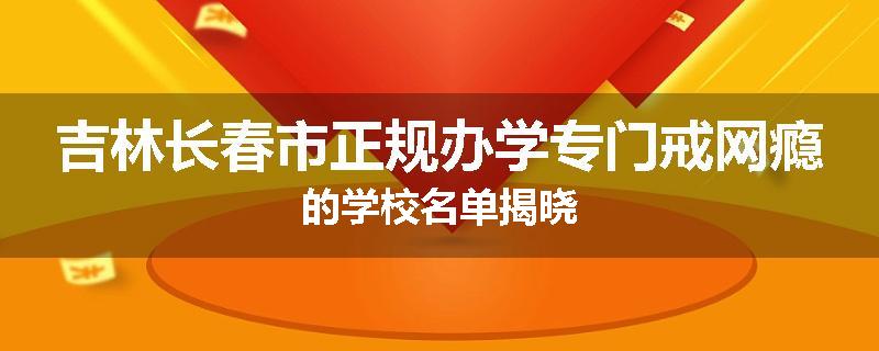 吉林长春市正规办学专门戒网瘾的学校名单揭晓