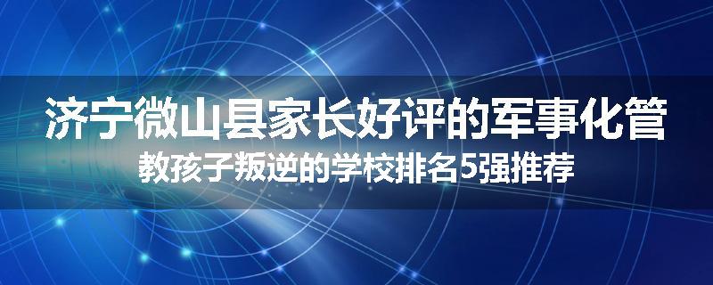 济宁微山县家长好评的军事化管教孩子叛逆的学校排名5强推荐