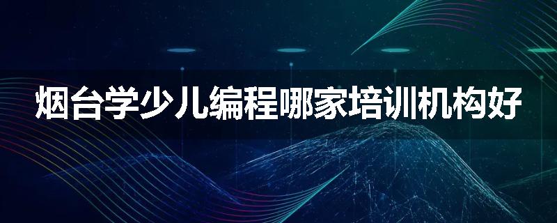 烟台学少儿编程哪家培训机构好