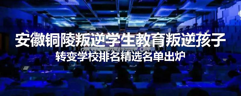 安徽铜陵叛逆学生教育叛逆孩子转变学校排名精选名单出炉