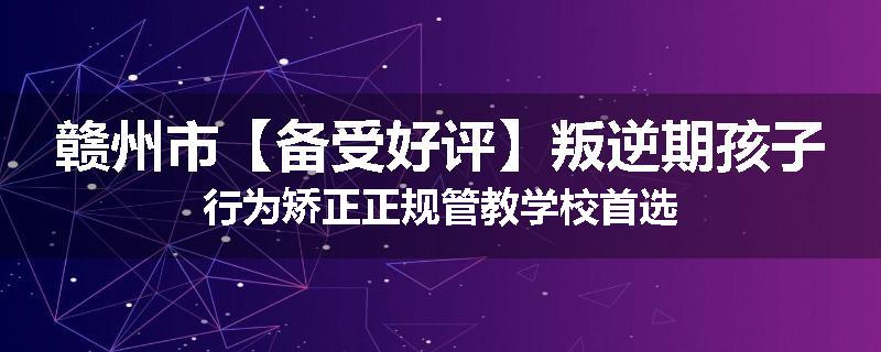赣州市【备受好评】叛逆期孩子行为矫正正规管教学校首选