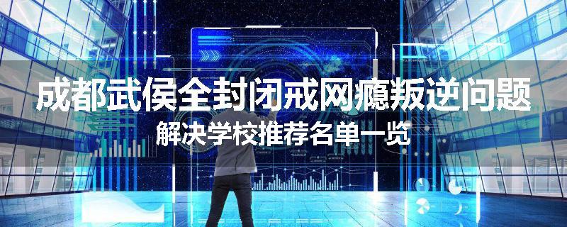 成都武侯全封闭戒网瘾叛逆问题解决学校推荐名单一览