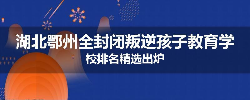 湖北鄂州全封闭叛逆孩子教育学校排名精选出炉