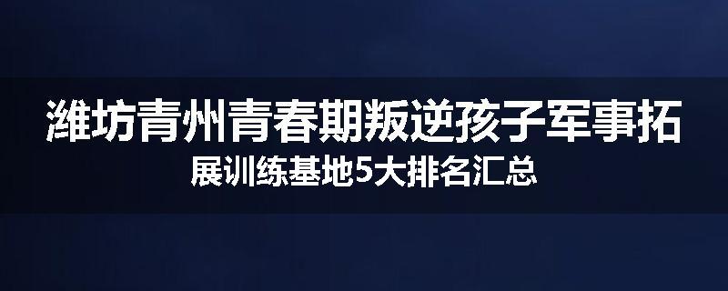 潍坊青州青春期叛逆孩子军事拓展训练基地5大排名汇总