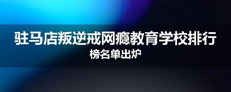 驻马店叛逆戒网瘾教育学校排行榜名单出炉