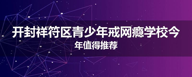 开封祥符区青少年戒网瘾学校今年值得推荐