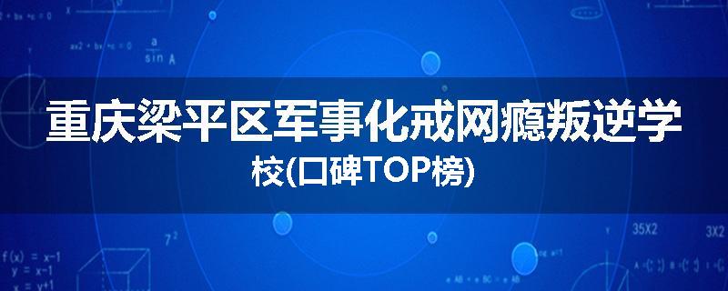 重庆梁平区军事化戒网瘾叛逆学校(口碑TOP榜)