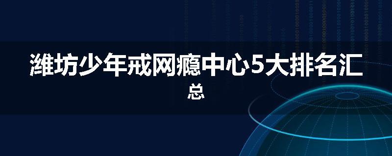 潍坊少年戒网瘾中心5大排名汇总