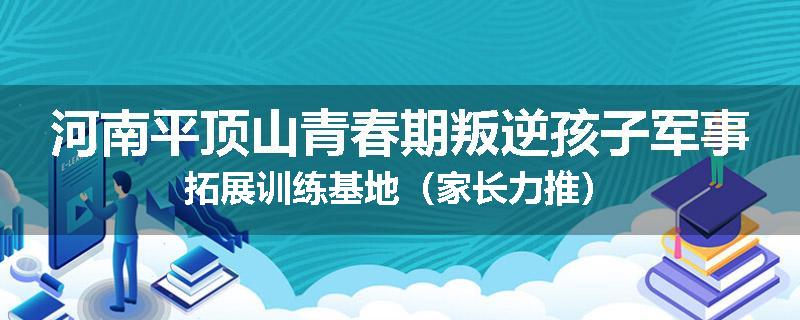 河南平顶山青春期叛逆孩子军事拓展训练基地（家长力推）