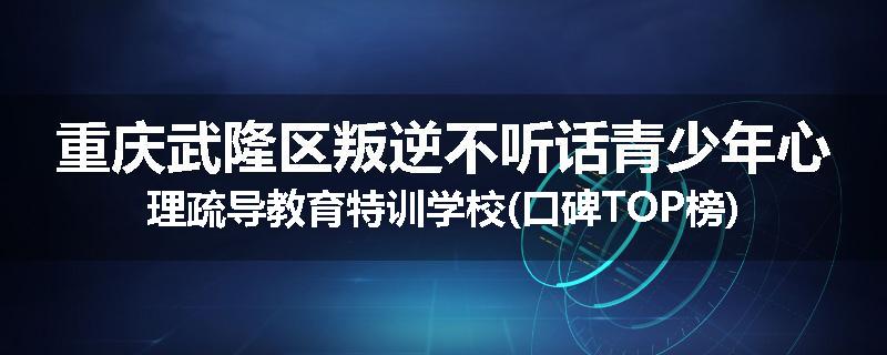 重庆武隆区叛逆不听话青少年心理疏导教育特训学校(口碑TOP榜)
