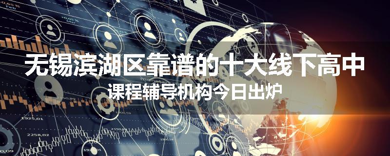无锡滨湖区靠谱的十大线下高中课程辅导机构今日出炉