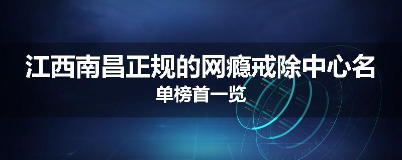 江西南昌正规的网瘾戒除中心名单榜首一览