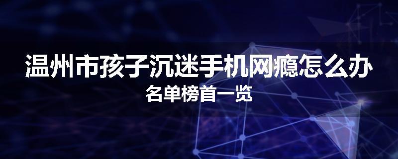 温州市孩子沉迷手机网瘾怎么办名单榜首一览
