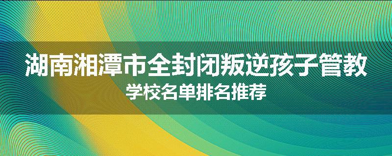 湖南湘潭市全封闭叛逆孩子管教学校名单排名推荐