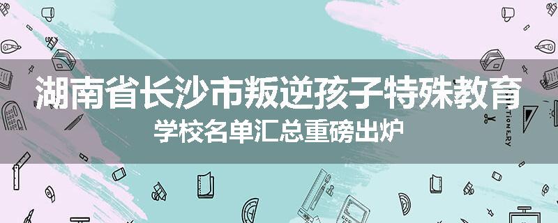 湖南省长沙市叛逆孩子特殊教育学校名单汇总重磅出炉