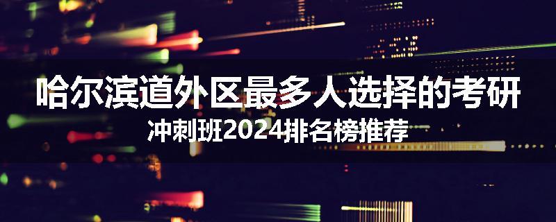 哈尔滨道外区最多人选择的考研冲刺班2024排名榜推荐