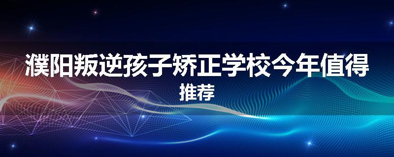 濮阳叛逆孩子矫正学校今年值得推荐