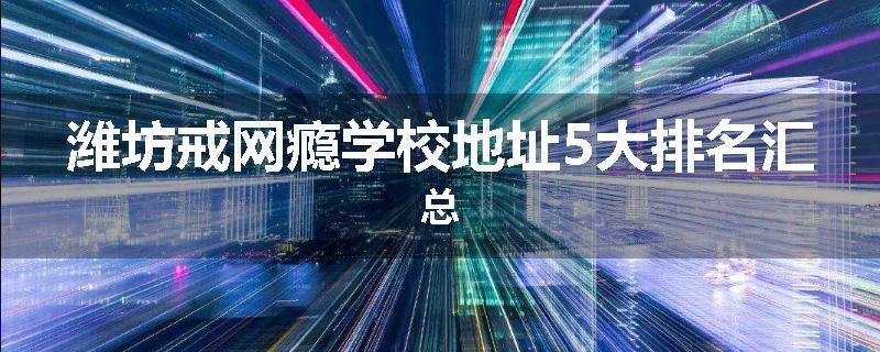 潍坊戒网瘾学校地址5大排名汇总