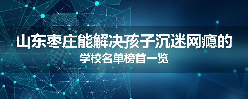 山东枣庄能解决孩子沉迷网瘾的学校名单榜首一览