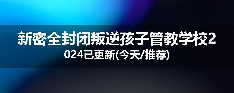 新密全封闭叛逆孩子管教学校2024已更新(今天/推荐)