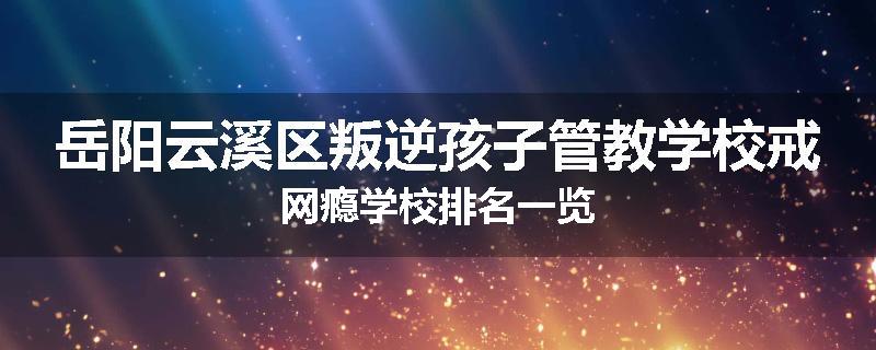 岳阳云溪区叛逆孩子管教学校戒网瘾学校排名一览