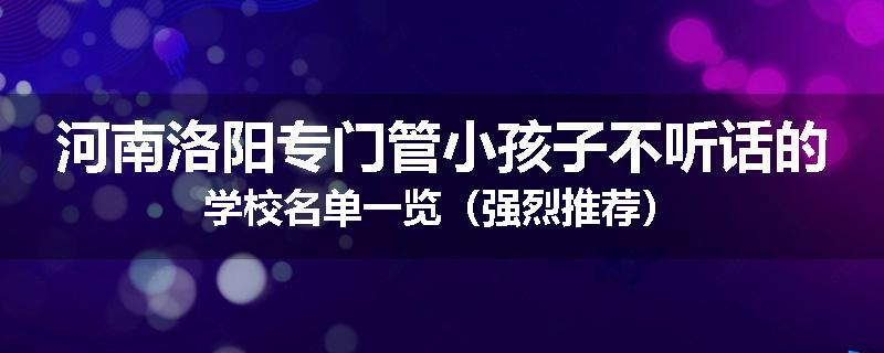 河南洛阳专门管小孩子不听话的学校名单一览（强烈推荐）
