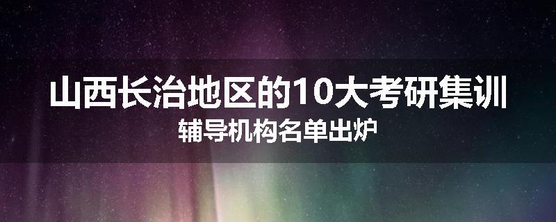 山西长治地区的10大考研集训辅导机构名单出炉