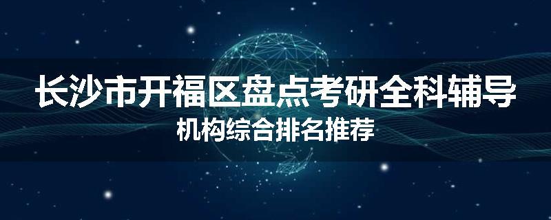 长沙市开福区盘点考研全科辅导机构综合排名推荐