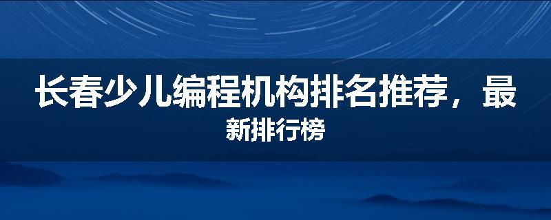 长春少儿编程机构排名推荐，最新排行榜