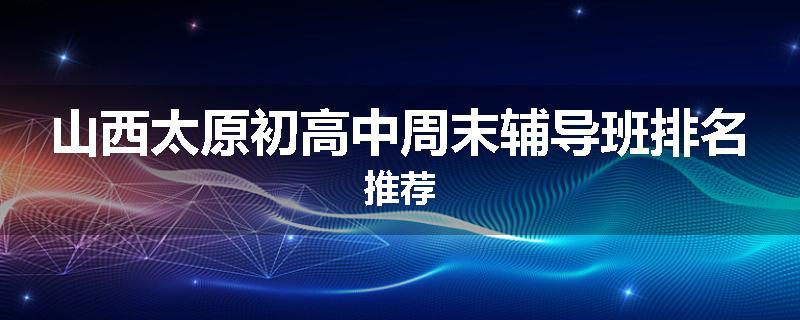 山西太原初高中周末辅导班排名推荐