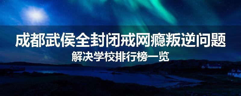 成都武侯全封闭戒网瘾叛逆问题解决学校排行榜一览