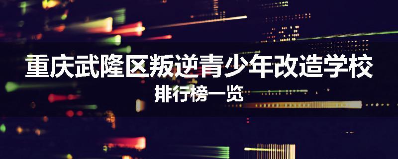 重庆武隆区叛逆青少年改造学校排行榜一览