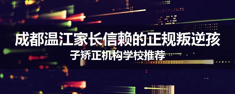 成都温江家长信赖的正规叛逆孩子矫正机构学校推荐