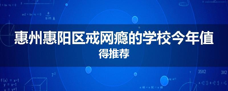 惠州惠阳区戒网瘾的学校今年值得推荐