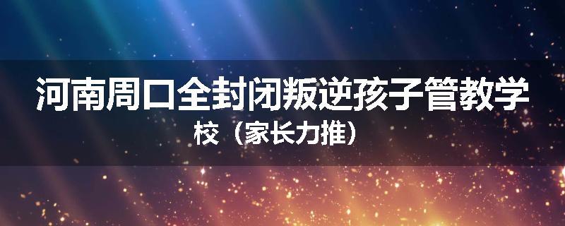 河南周口全封闭叛逆孩子管教学校（家长力推）