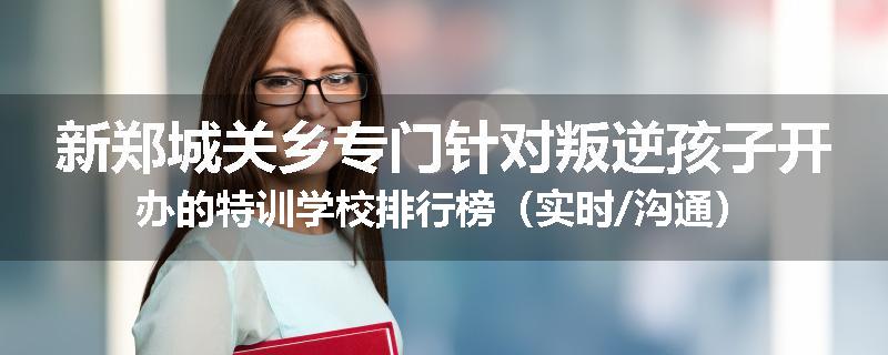 新郑城关乡专门针对叛逆孩子开办的特训学校排行榜（实时/沟通）