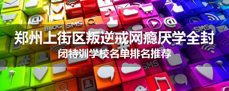 郑州上街区叛逆戒网瘾厌学全封闭特训学校名单排名推荐